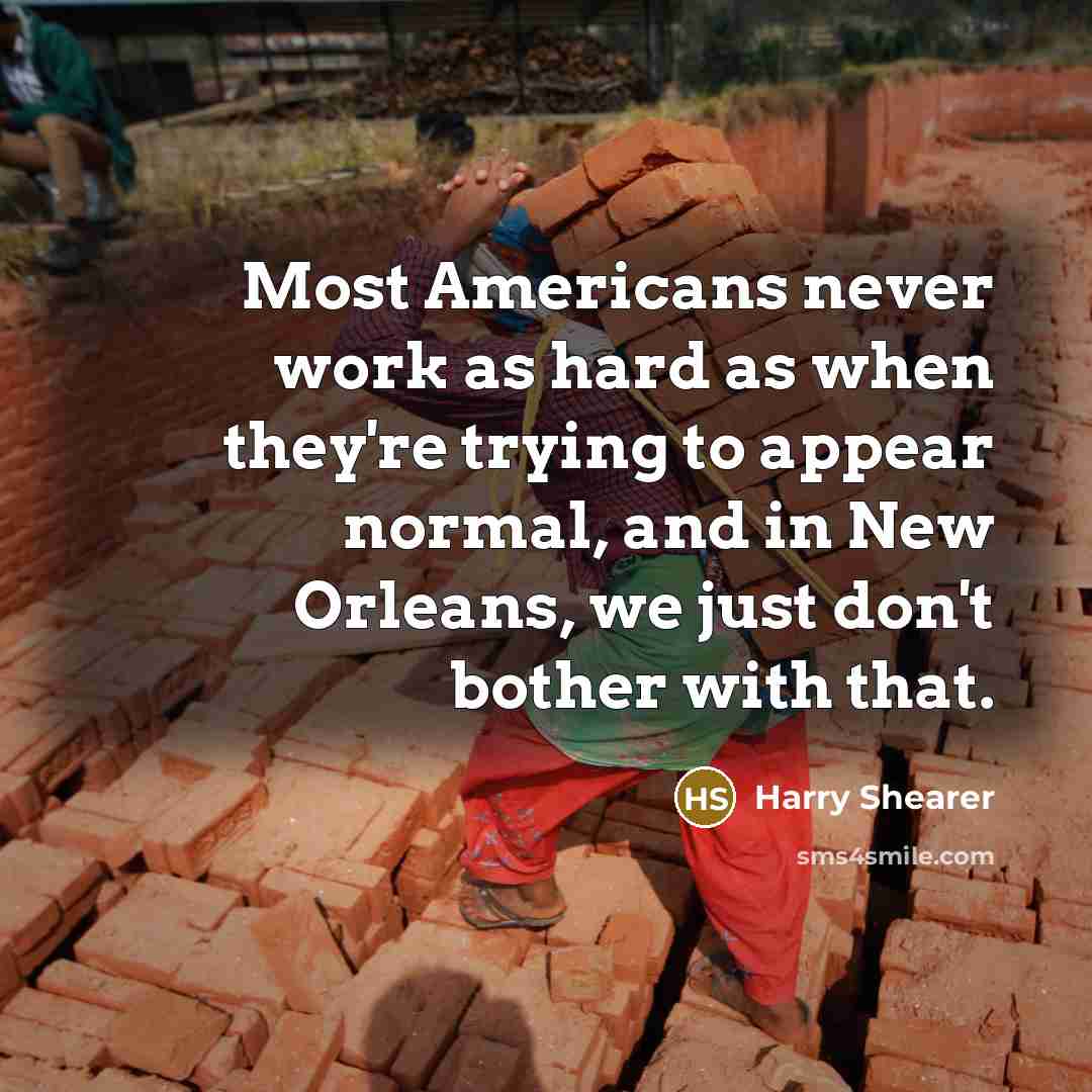 “Most Americans never work as hard as when they're trying to appear normal, and in New Orleans, we just don't bother with that.” quote by Harry Shearer
