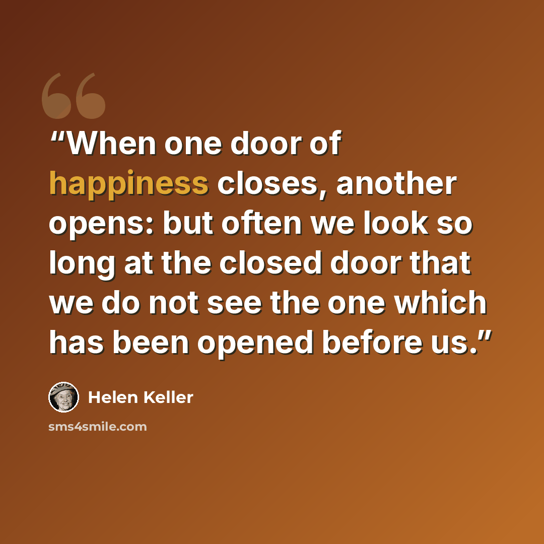 “When one door of happiness closes, another opens: but often we look so long at the closed door that we do not see the one which has been opened before us.” quote by Helen Keller