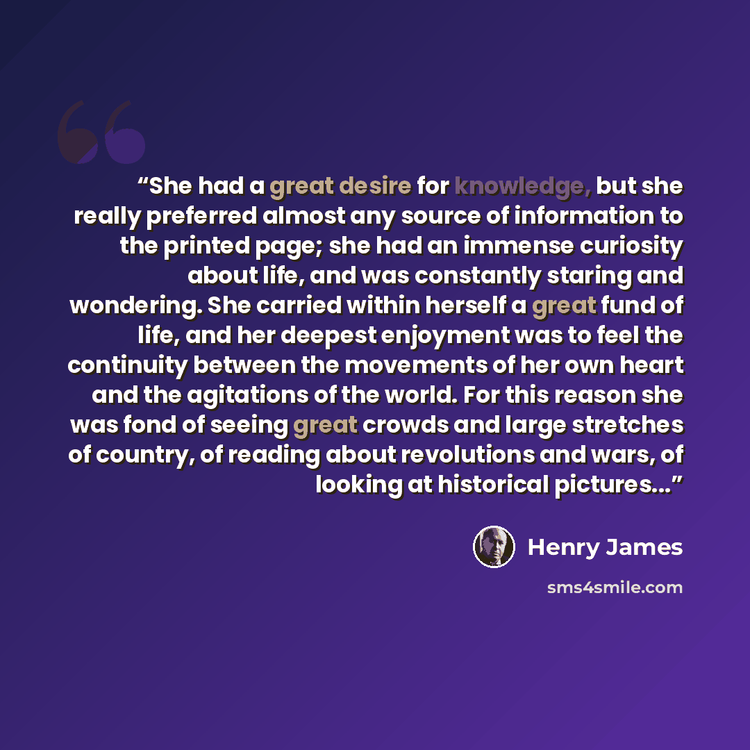“She had a great desire for knowledge, but she really preferred almost any source of information to the printed page; she had an immense curiosity about life, and was constantly staring and wondering. She carried within herself a great fund of life, and her deepest enjoyment was to feel the…” quote by Henry James