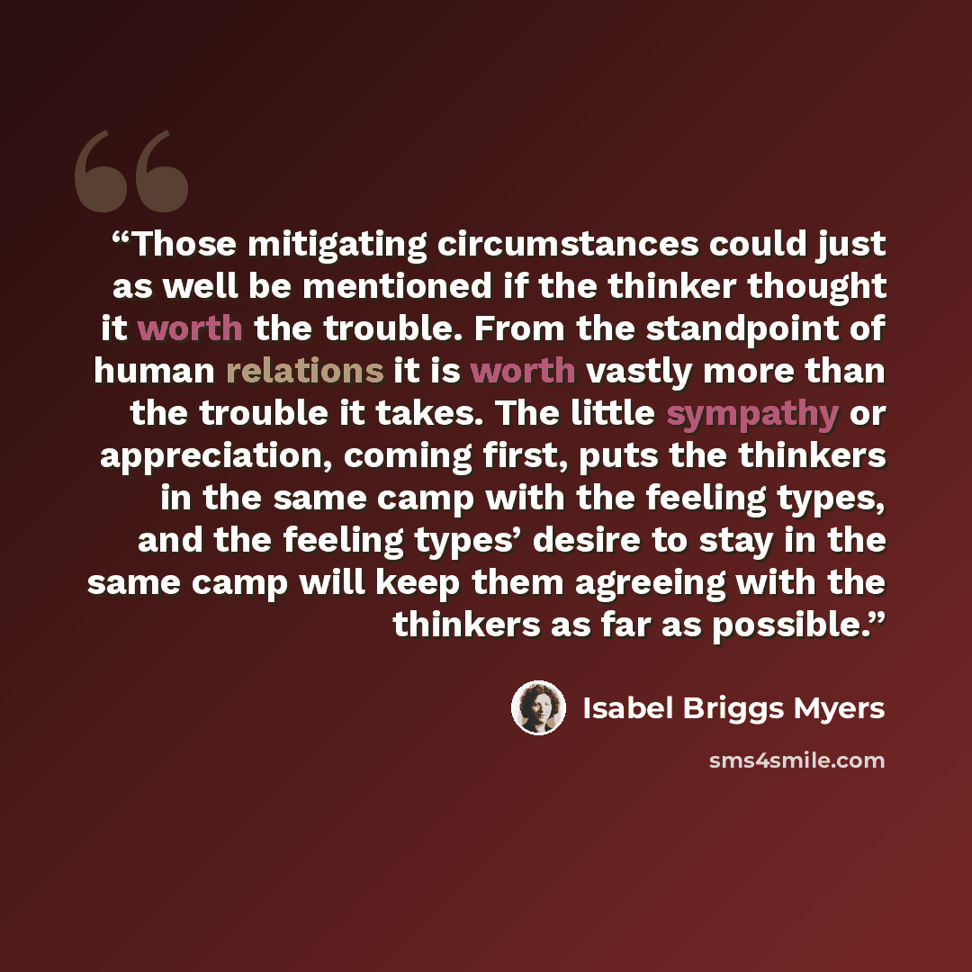 “Those mitigating circumstances could just as well be mentioned if the thinker thought it worth the trouble. From the standpoint of human relations it is worth vastly more than the trouble it takes. The little sympathy or appreciation, coming first, puts the thinkers in the same camp with the…” quote by Isabel Briggs Myers