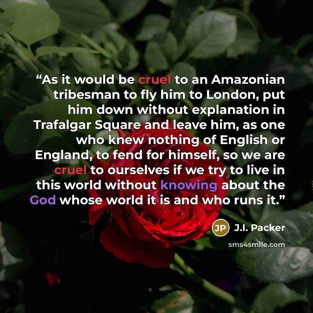“As it would be cruel to an Amazonian tribesman to fly him to London, put him down without explanation in Trafalgar Square and leave him, as one who knew nothing of English or England, to fend for himself, so we are cruel to ourselves if we try to live in this world without knowing about the God…” quote by J.I. Packer