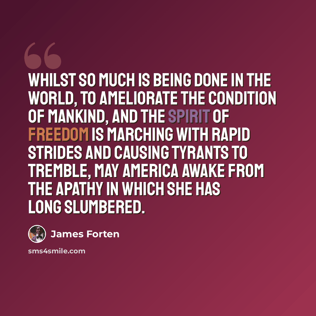 “Whilst so much is being done in the world, to ameliorate the condition of mankind, and the spirit of Freedom is marching with rapid strides and causing tyrants to tremble, may America awake from the apathy in which she has long slumbered.” quote by James Forten