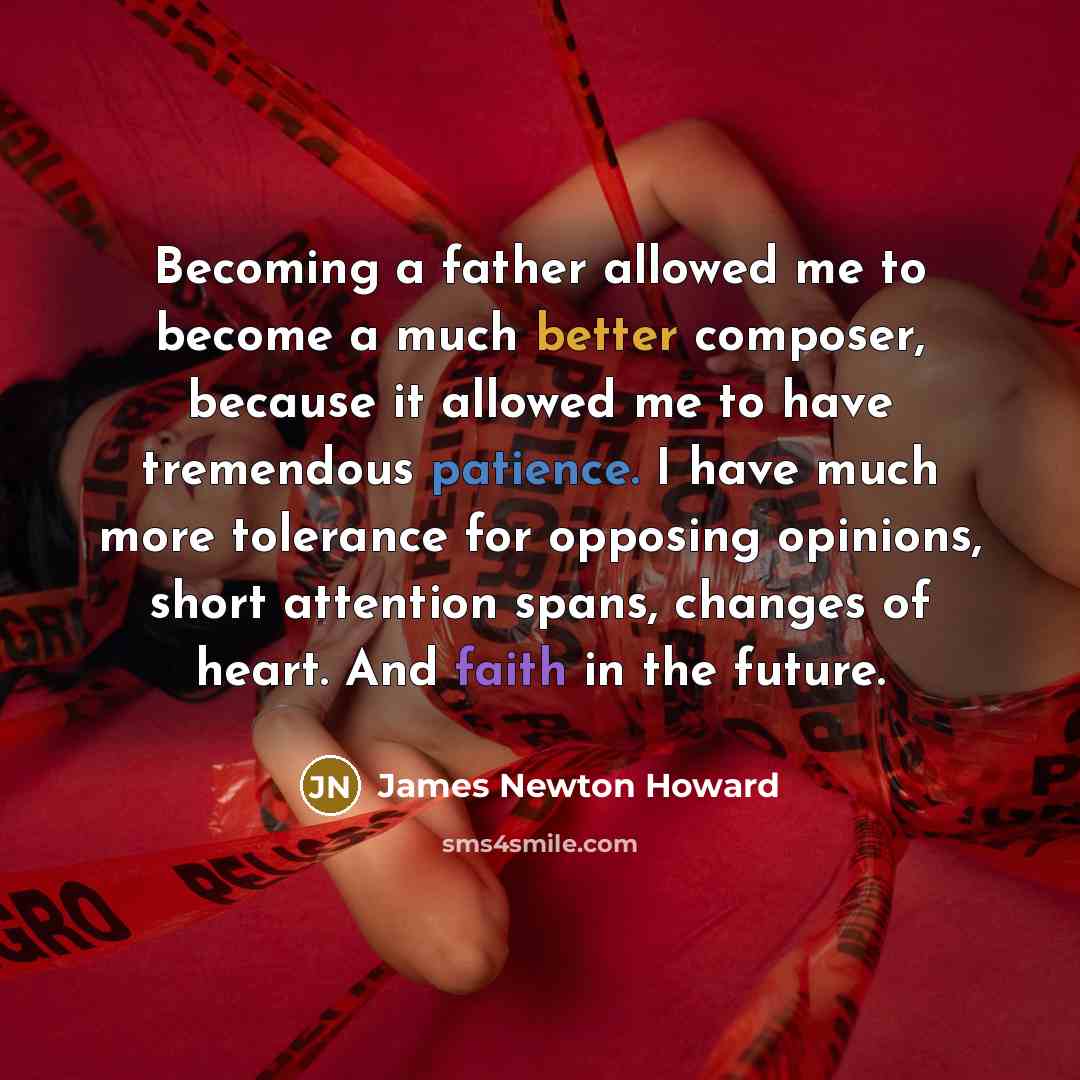 “Becoming a father allowed me to become a much better composer, because it allowed me to have tremendous patience. I have much more tolerance for opposing opinions, short attention spans, changes of heart. And faith in the future.” quote by James Newton Howard