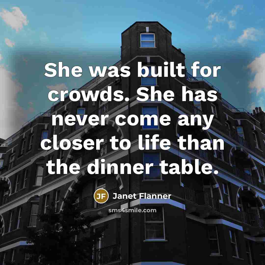 “She was built for crowds. She has never come any closer to life than the dinner table.” quote by Janet Flanner