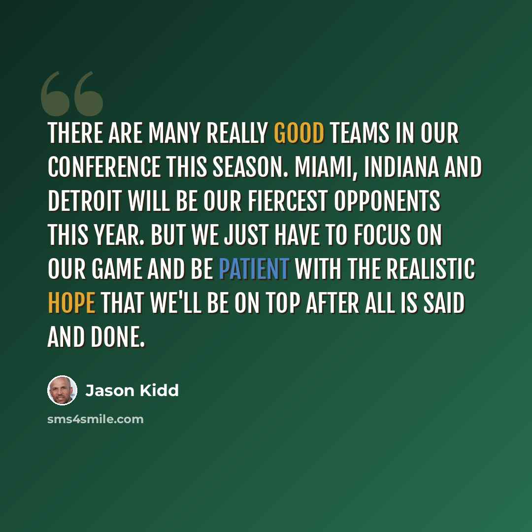“There are many really good teams in our conference this season. Miami, Indiana and Detroit will be our fiercest opponents this year. But we just have to focus on our game and be patient with the realistic hope that we'll be on top after all is said and done.” quote by Jason Kidd