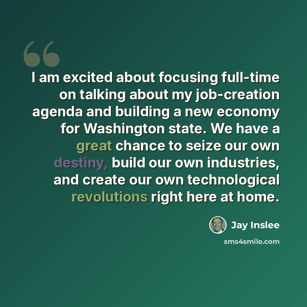 “I am excited about focusing full-time on talking about my job-creation agenda and building a new economy for Washington state. We have a great chance to seize our own destiny, build our own industries, and create our own technological revolutions right here at home.” quote by Jay Inslee