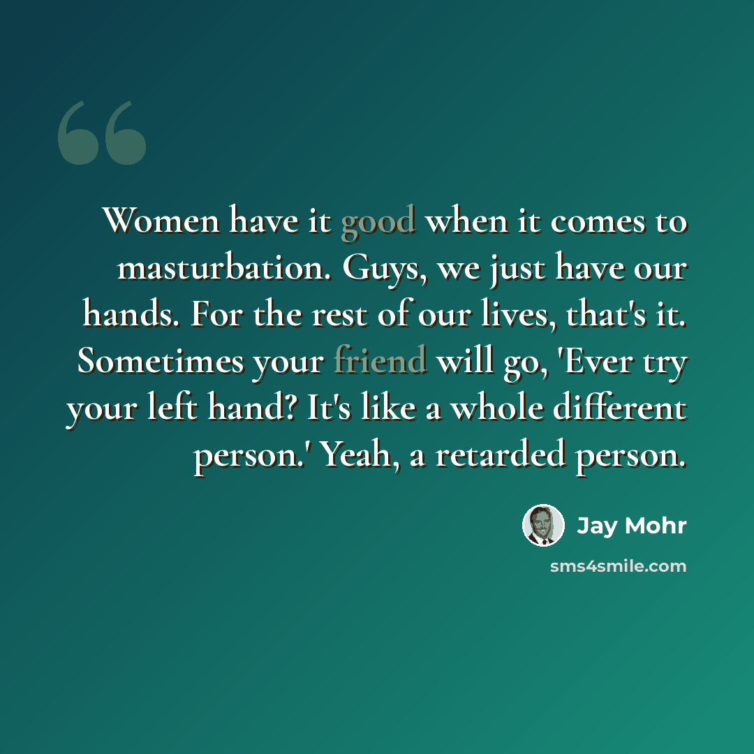 “Women have it good when it comes to masturbation. Guys, we just have our hands. For the rest of our lives, that's it. Sometimes your friend will go, 'Ever try your left hand? It's like a whole different person.' Yeah, a retarded person.” quote by Jay Mohr