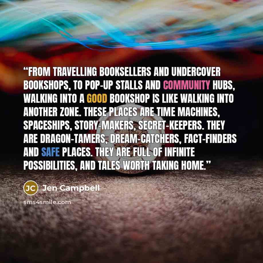 “From travelling booksellers and undercover bookshops, to pop-up stalls and community hubs, walking into a good bookshop is like walking into another zone. These places are time machines, spaceships, story-makers, secret-keepers. They are dragon-tamers, dream-catchers, fact-finders and safe places…” quote by Jen Campbell
