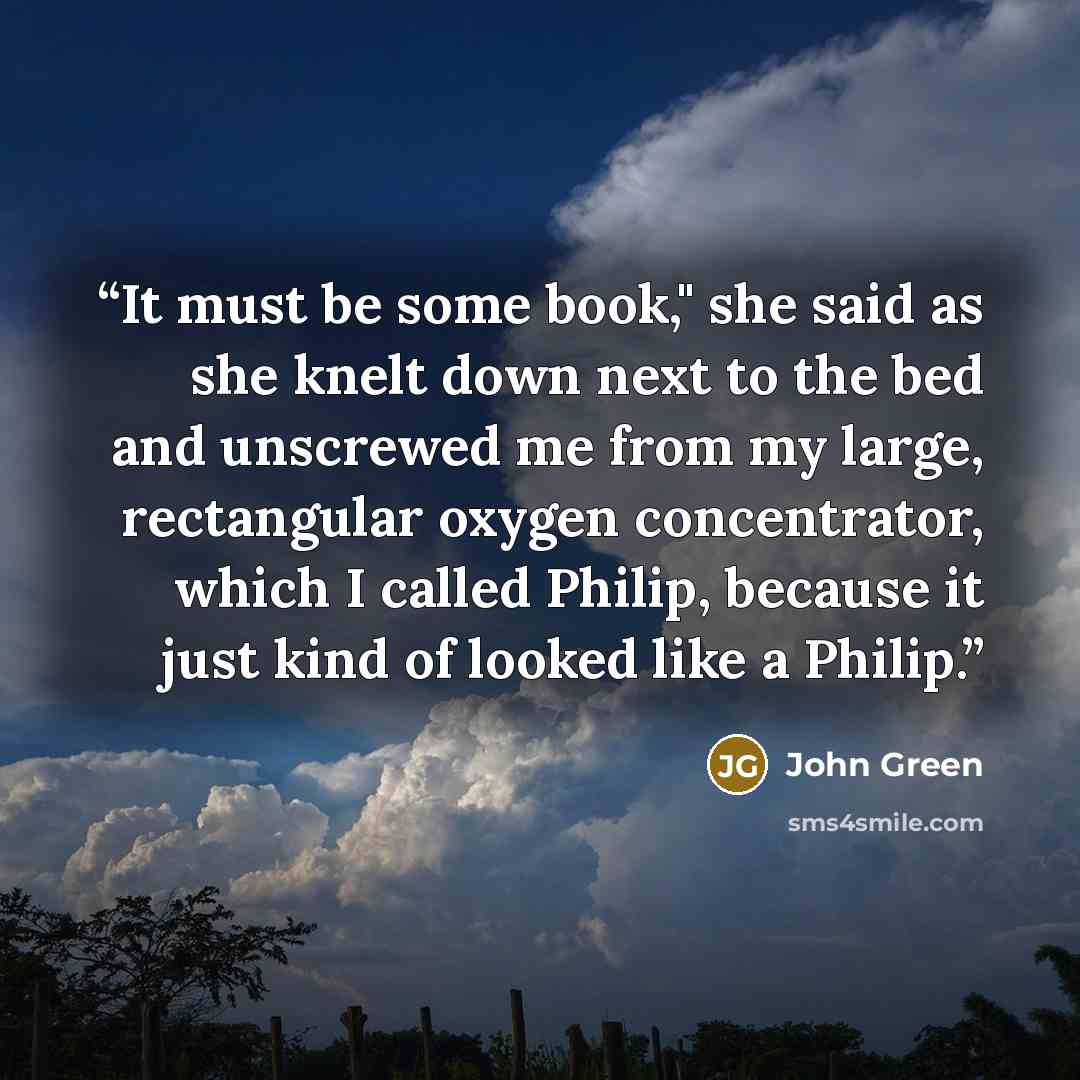 “It must be some book," she said as she knelt down next to the bed and unscrewed me from my large, rectangular oxygen concentrator, which I called Philip, because it just kind of looked like a Philip.” quote by John Green