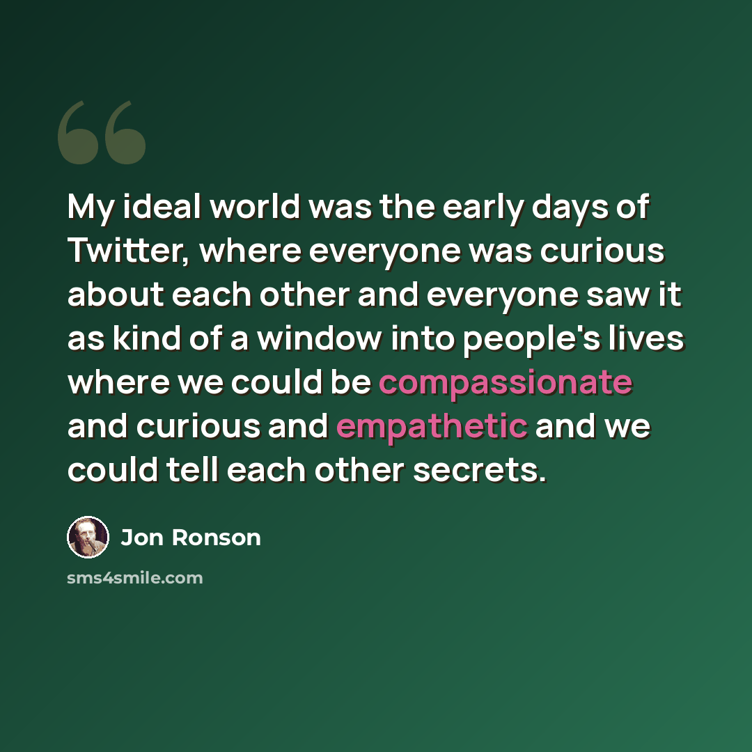 “My ideal world was the early days of Twitter, where everyone was curious about each other and everyone saw it as kind of a window into people's lives where we could be compassionate and curious and empathetic and we could tell each other secrets.” quote by Jon Ronson