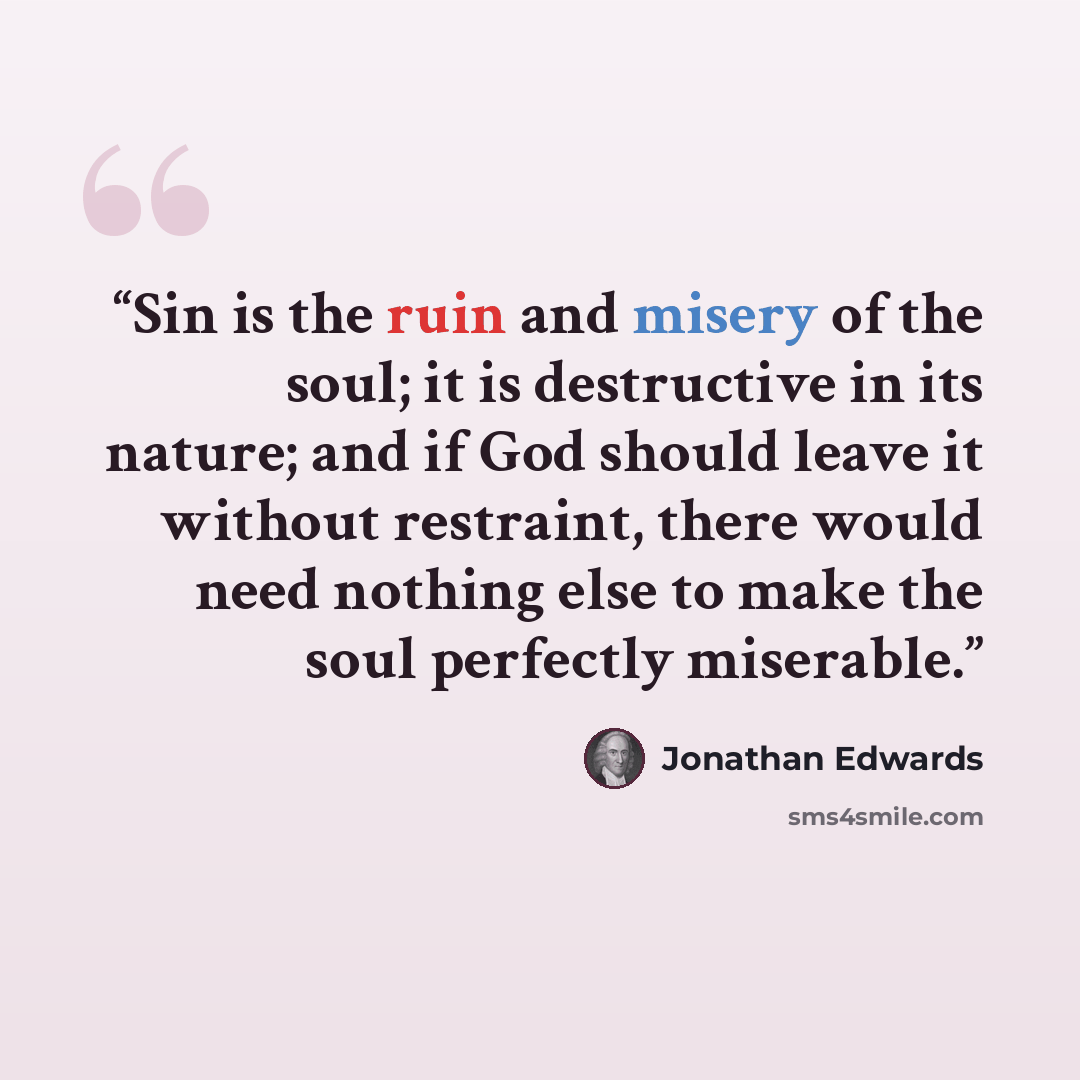 “Sin is the ruin and misery of the soul; it is destructive in its nature; and if God should leave it without restraint, there would need nothing else to make the soul perfectly miserable.” quote by Jonathan Edwards