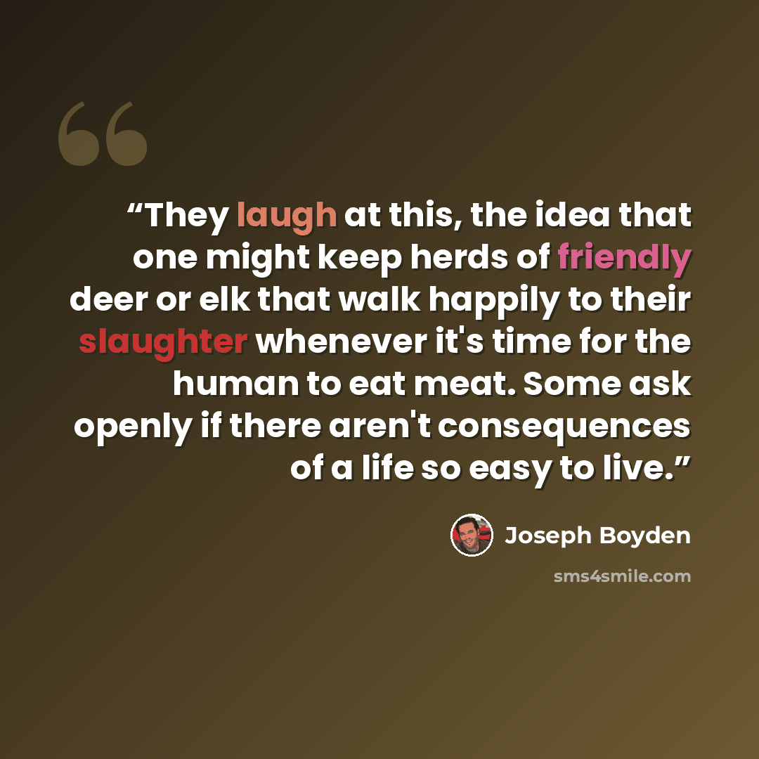 “They laugh at this, the idea that one might keep herds of friendly deer or elk that walk happily to their slaughter whenever it's time for the human to eat meat. Some ask openly if there aren't consequences of a life so easy to live.” quote by Joseph Boyden