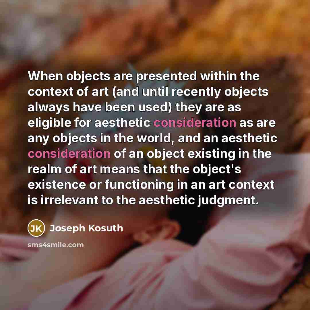 “When objects are presented within the context of art (and until recently objects always have been used) they are as eligible for aesthetic consideration as are any objects in the world, and an aesthetic consideration of an object existing in the realm of art means that the object's existence or…” quote by Joseph Kosuth