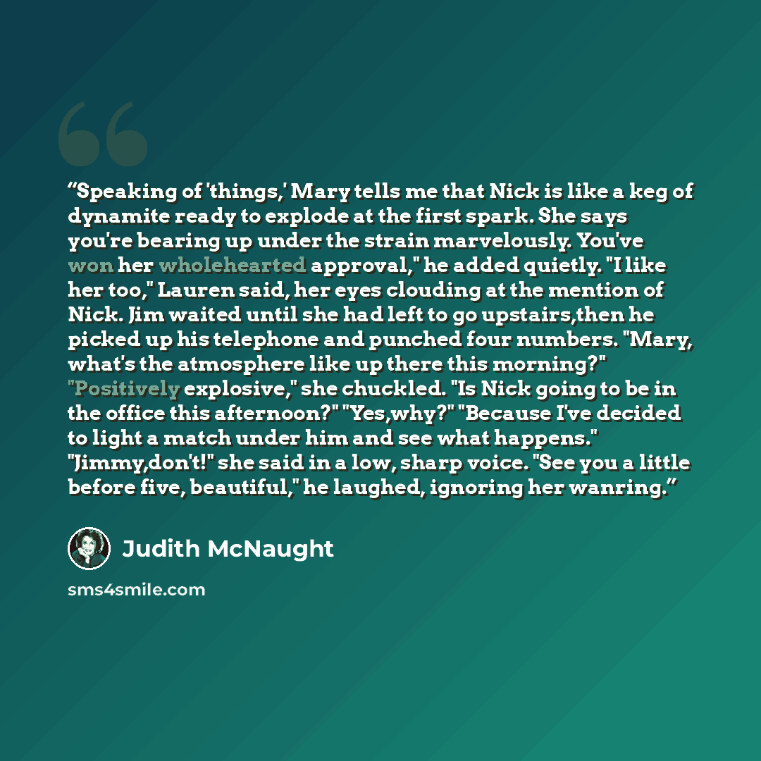 “Speaking of 'things,' Mary tells me that Nick is like a keg of dynamite ready to explode at the first spark. She says you're bearing up under the strain marvelously. You've won her wholehearted approval," he added quietly. "I like her too," Lauren said, her eyes clouding at the mention of Nick…” quote by Judith McNaught