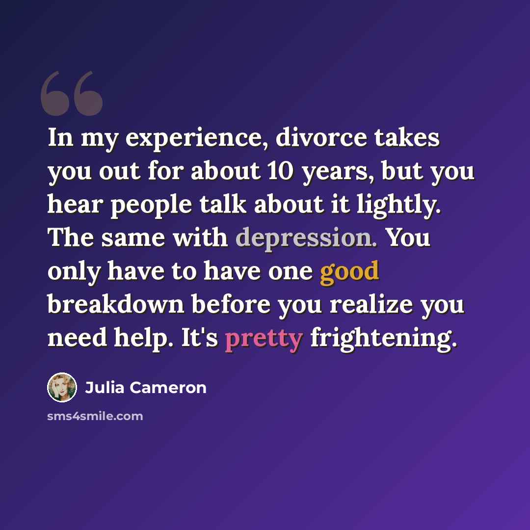 “In my experience, divorce takes you out for about 10 years, but you hear people talk about it lightly. The same with depression. You only have to have one good breakdown before you realize you need help. It's pretty frightening.” quote by Julia Cameron