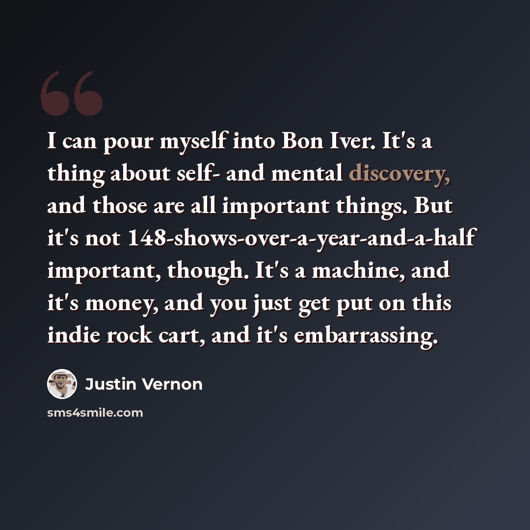 “I can pour myself into Bon Iver. It's a thing about self- and mental discovery, and those are all important things. But it's not 148-shows-over-a-year-and-a-half important, though. It's a machine, and it's money, and you just get put on this indie rock cart, and it's embarrassing.” quote by Justin Vernon