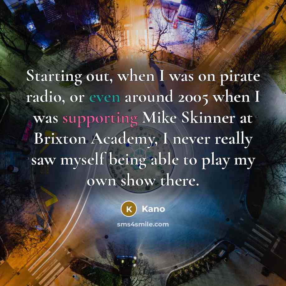 “Starting out, when I was on pirate radio, or even around 2005 when I was supporting Mike Skinner at Brixton Academy, I never really saw myself being able to play my own show there.” quote by Kano