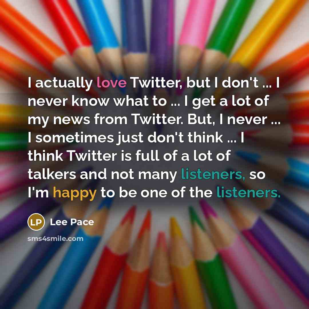 “I actually love Twitter, but I don't ... I never know what to ... I get a lot of my news from Twitter. But, I never ... I sometimes just don't think ... I think Twitter is full of a lot of talkers and not many listeners, so I'm happy to be one of the listeners.” quote by Lee Pace