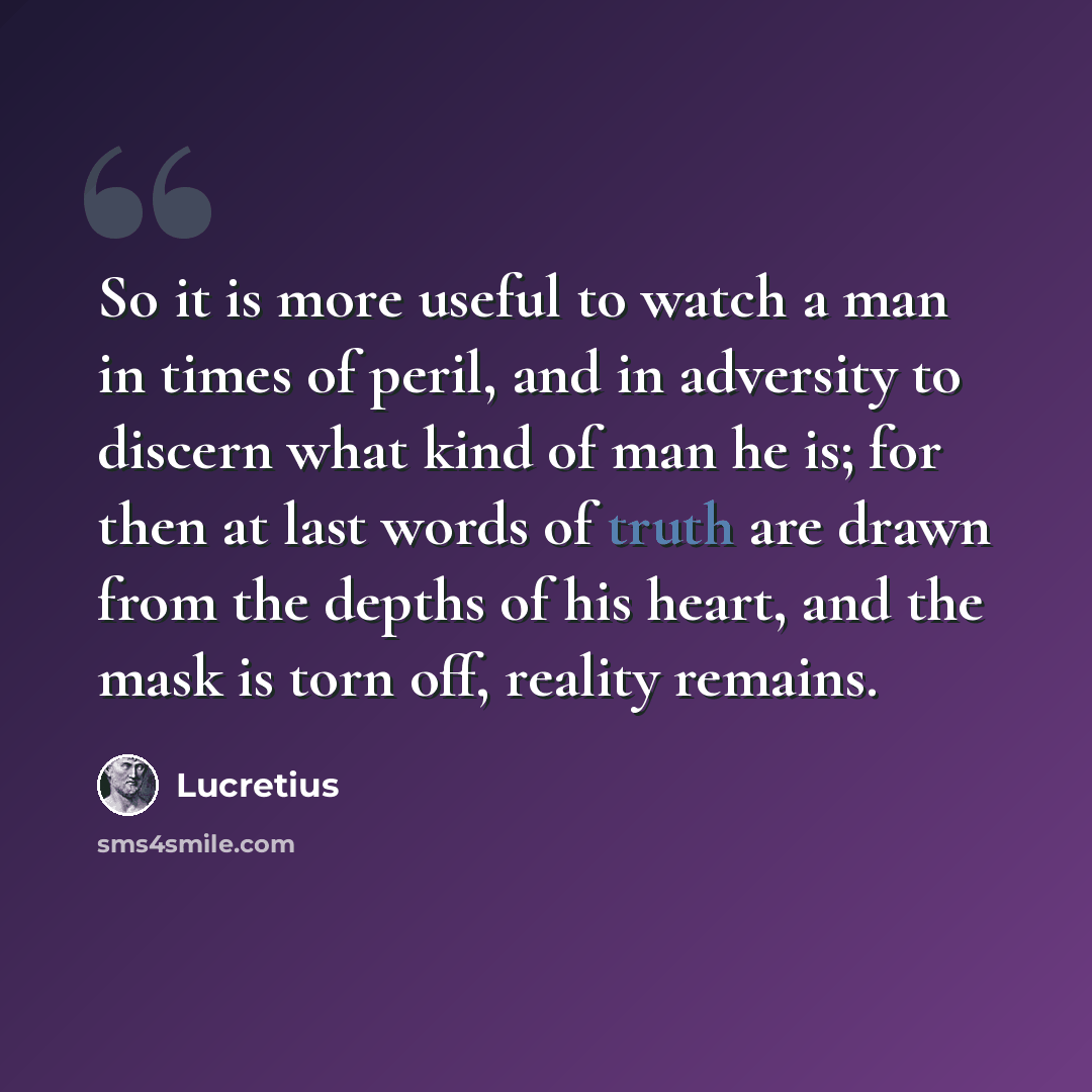 “So it is more useful to watch a man in times of peril, and in adversity to discern what kind of man he is; for then at last words of truth are drawn from the depths of his heart, and the mask is torn off, reality remains.” quote by Lucretius