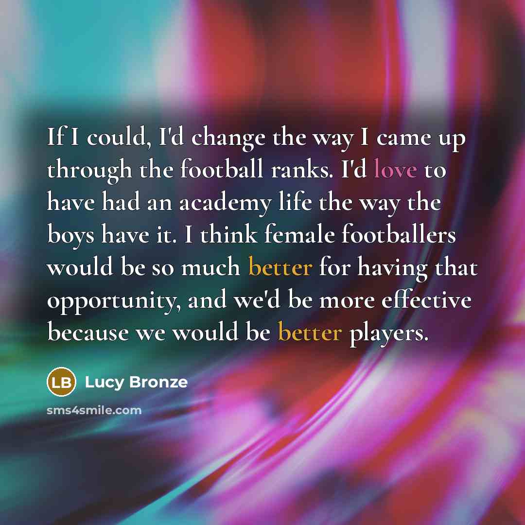 “If I could, I'd change the way I came up through the football ranks. I'd love to have had an academy life the way the boys have it. I think female footballers would be so much better for having that opportunity, and we'd be more effective because we would be better players.” quote by Lucy Bronze