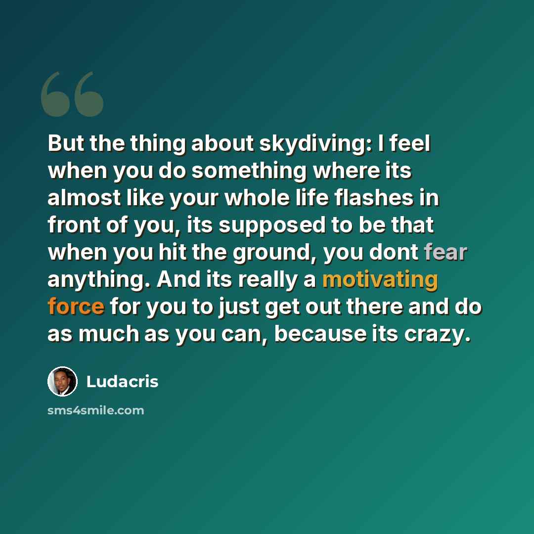 “But the thing about skydiving: I feel when you do something where its almost like your whole life flashes in front of you, its supposed to be that when you hit the ground, you dont fear anything. And its really a motivating force for you to just get out there and do as much as you can, because its…” quote by Ludacris