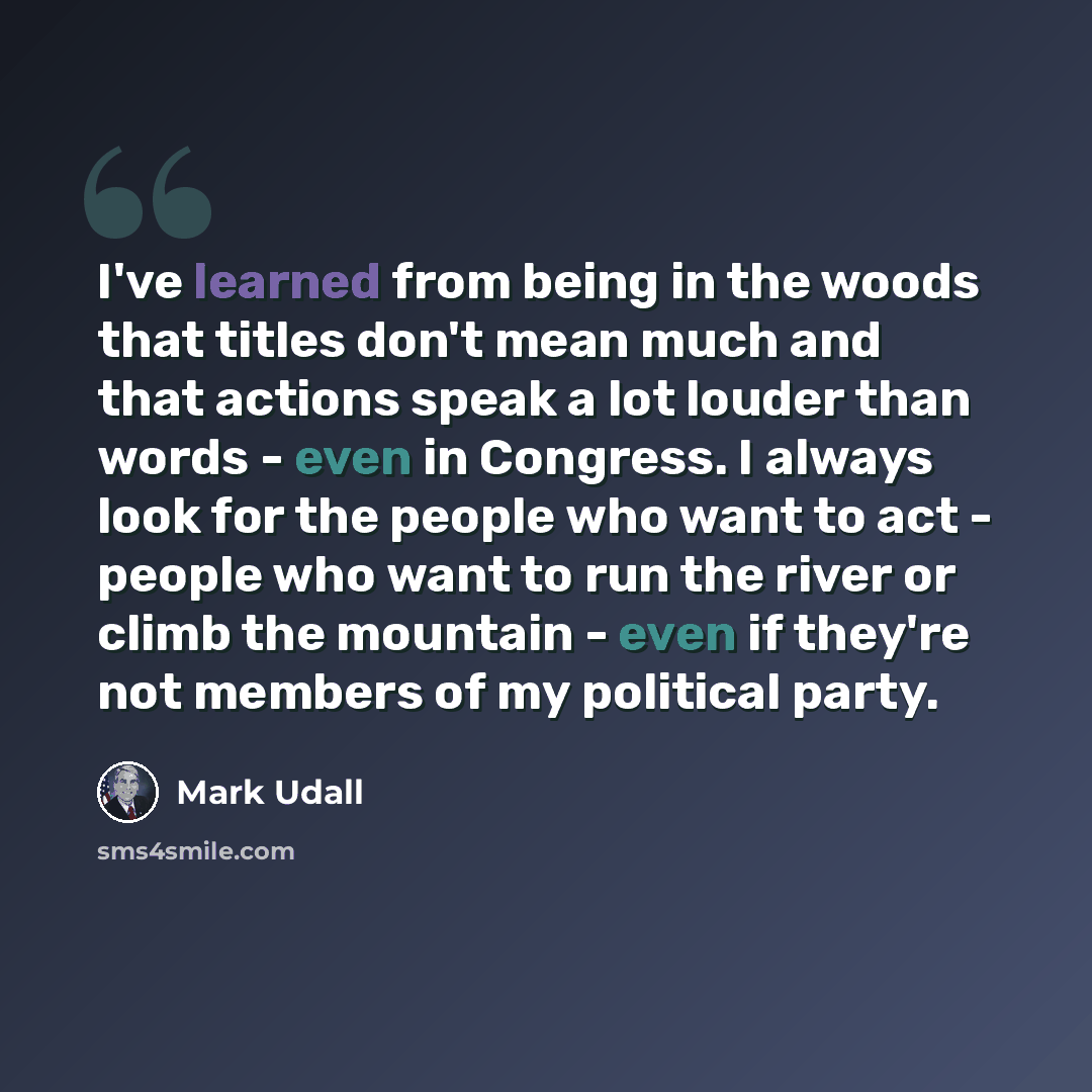 “I've learned from being in the woods that titles don't mean much and that actions speak a lot louder than words - even in Congress. I always look for the people who want to act - people who want to run the river or climb the mountain - even if they're not members of my political party.” quote by Mark Udall
