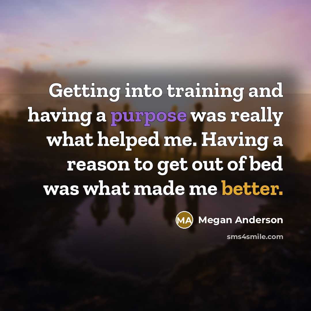 “Getting into training and having a purpose was really what helped me. Having a reason to get out of bed was what made me better.” quote by Megan Anderson