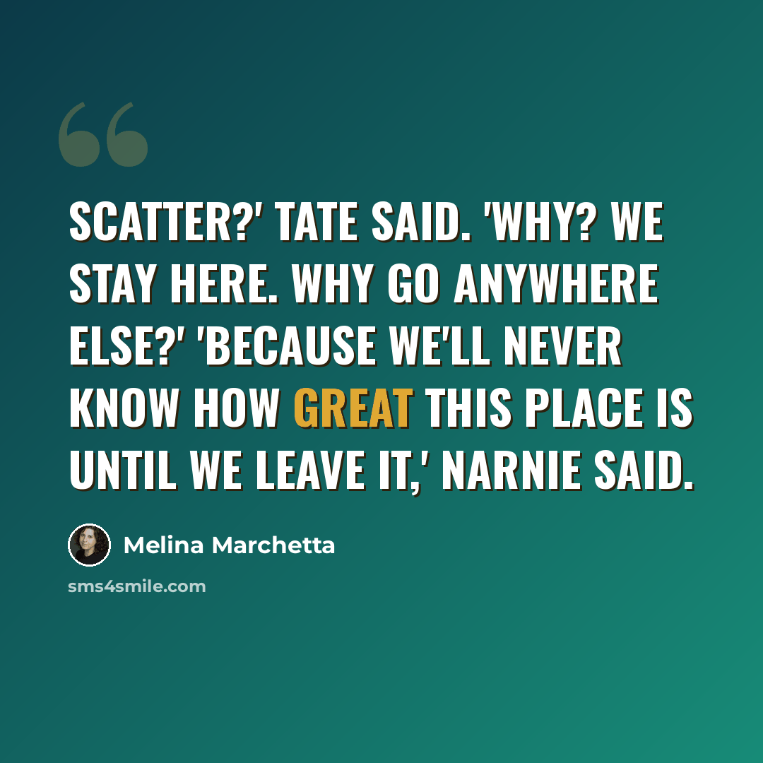 “Scatter?' Tate said. 'Why? We stay here. Why go anywhere else?' 'Because we'll never know how great this place is until we leave it,' Narnie said.” quote by Melina Marchetta