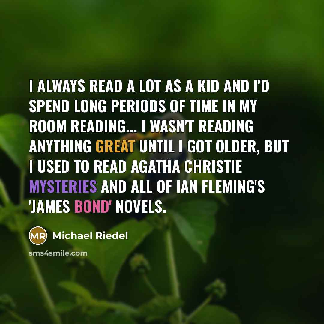“I always read a lot as a kid and I'd spend long periods of time in my room reading... I wasn't reading anything great until I got older, but I used to read Agatha Christie mysteries and all of Ian Fleming's 'James Bond' novels.” quote by Michael Riedel