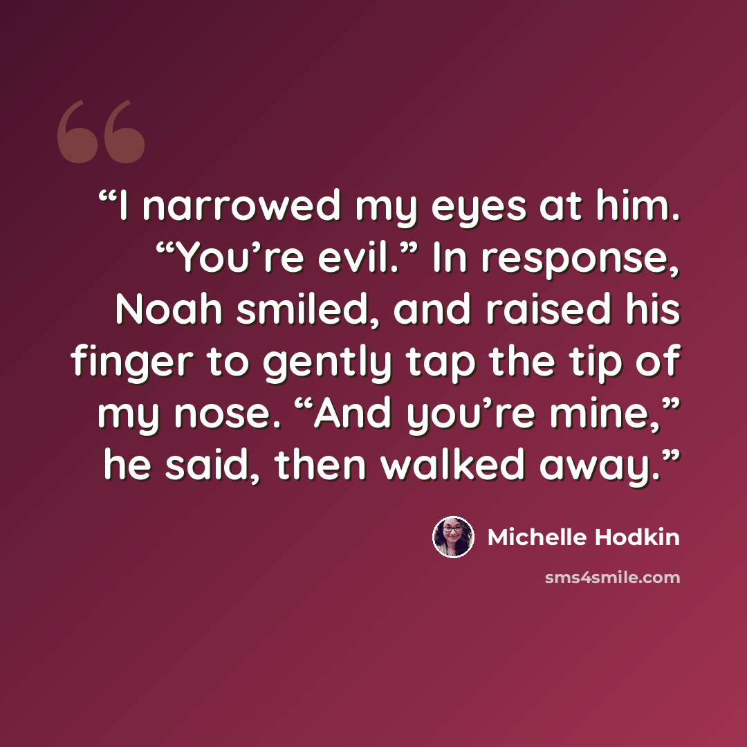 “I narrowed my eyes at him. “You’re evil.” In response, Noah smiled, and raised his finger to gently tap the tip of my nose. “And you’re mine,” he said, then walked away.” quote by Michelle Hodkin