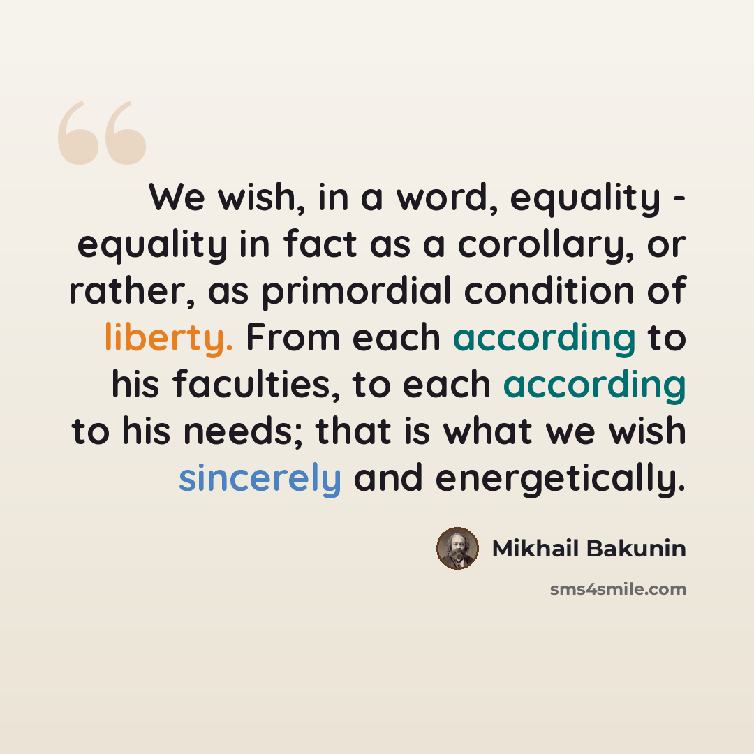 “We wish, in a word, equality - equality in fact as a corollary, or rather, as primordial condition of liberty. From each according to his faculties, to each according to his needs; that is what we wish sincerely and energetically.” quote by Mikhail Bakunin