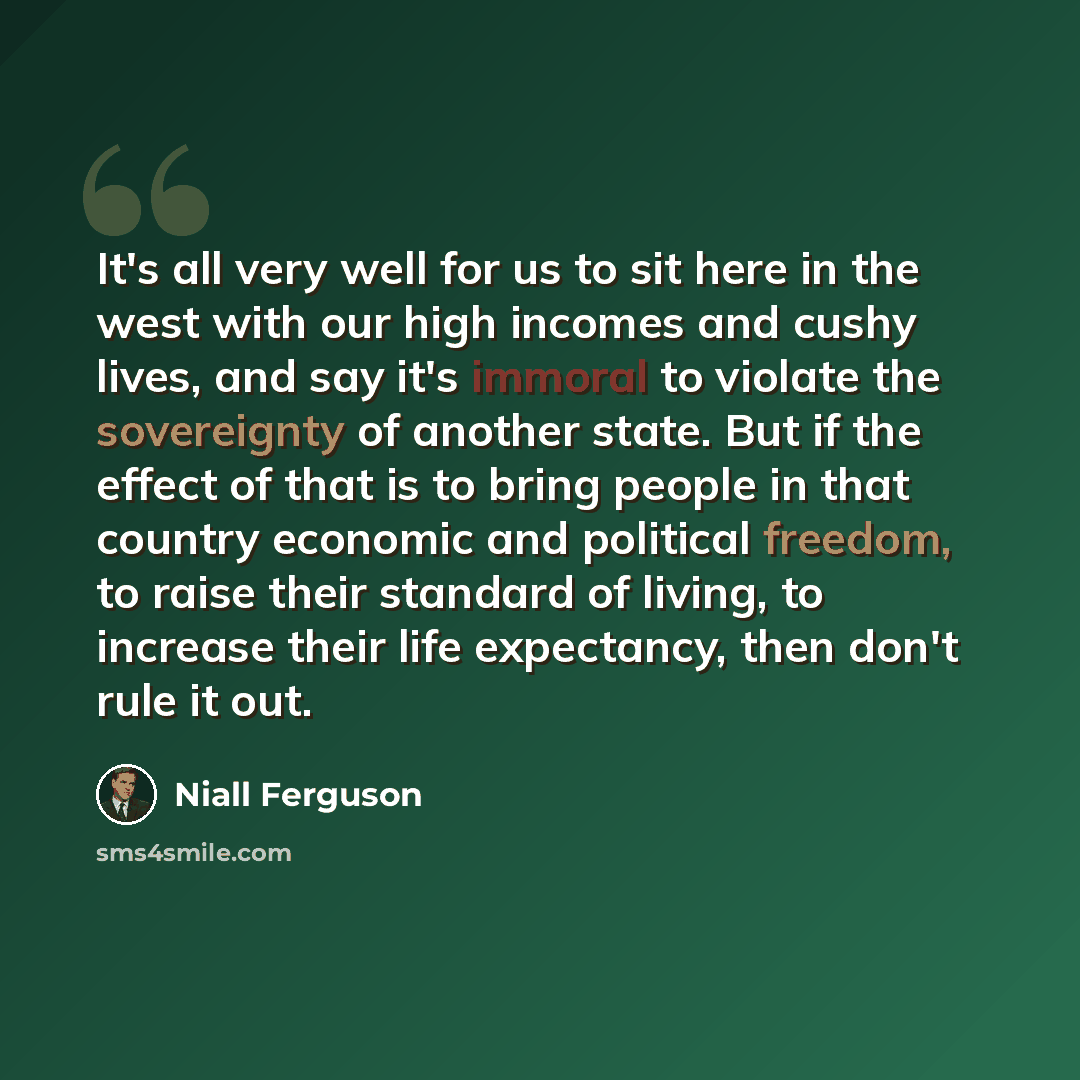 “It's all very well for us to sit here in the west with our high incomes and cushy lives, and say it's immoral to violate the sovereignty of another state. But if the effect of that is to bring people in that country economic and political freedom, to raise their standard of living, to increase…” quote by Niall Ferguson