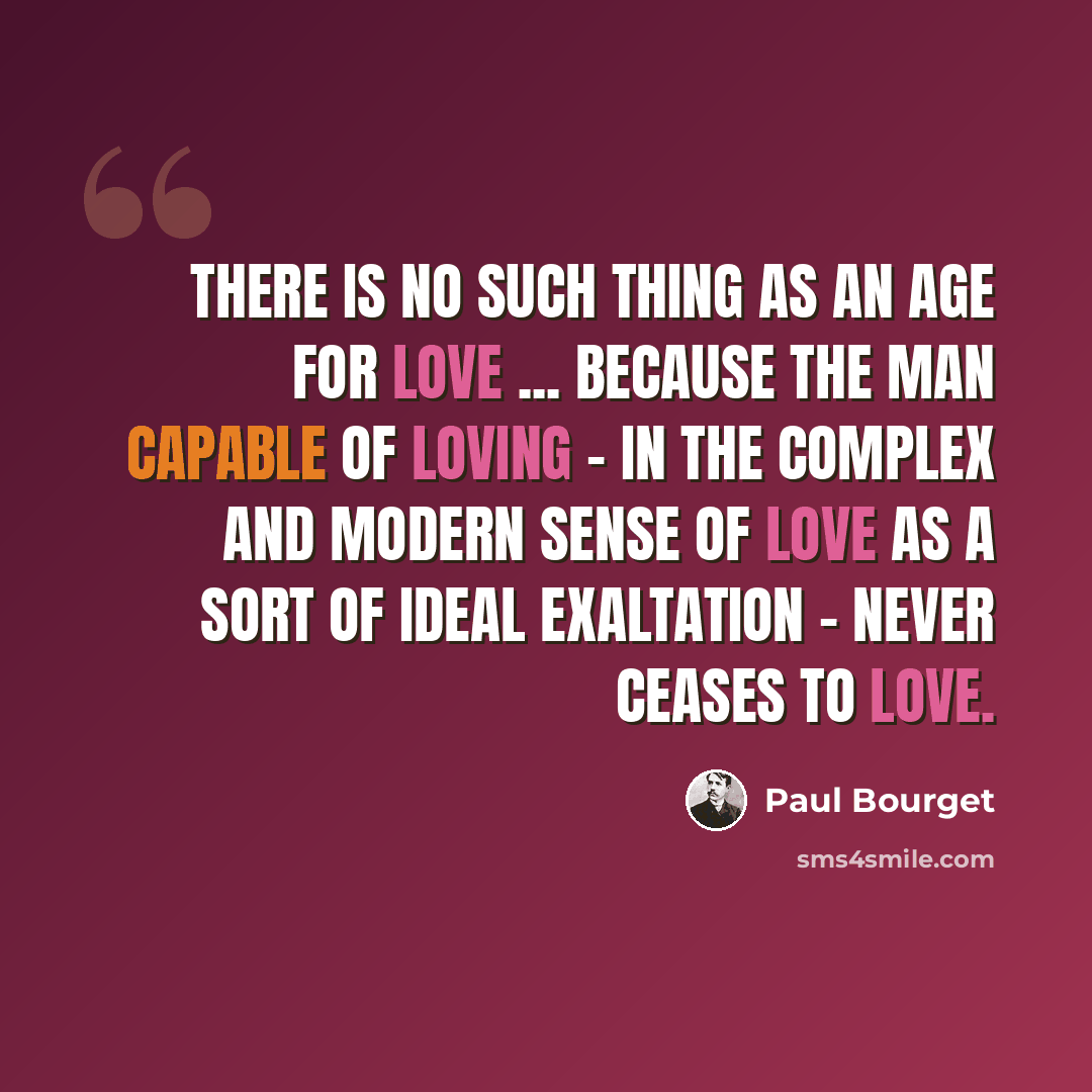 “There is no such thing as an age for love ... because the man capable of loving - in the complex and modern sense of love as a sort of ideal exaltation - never ceases to love.” quote by Paul Bourget