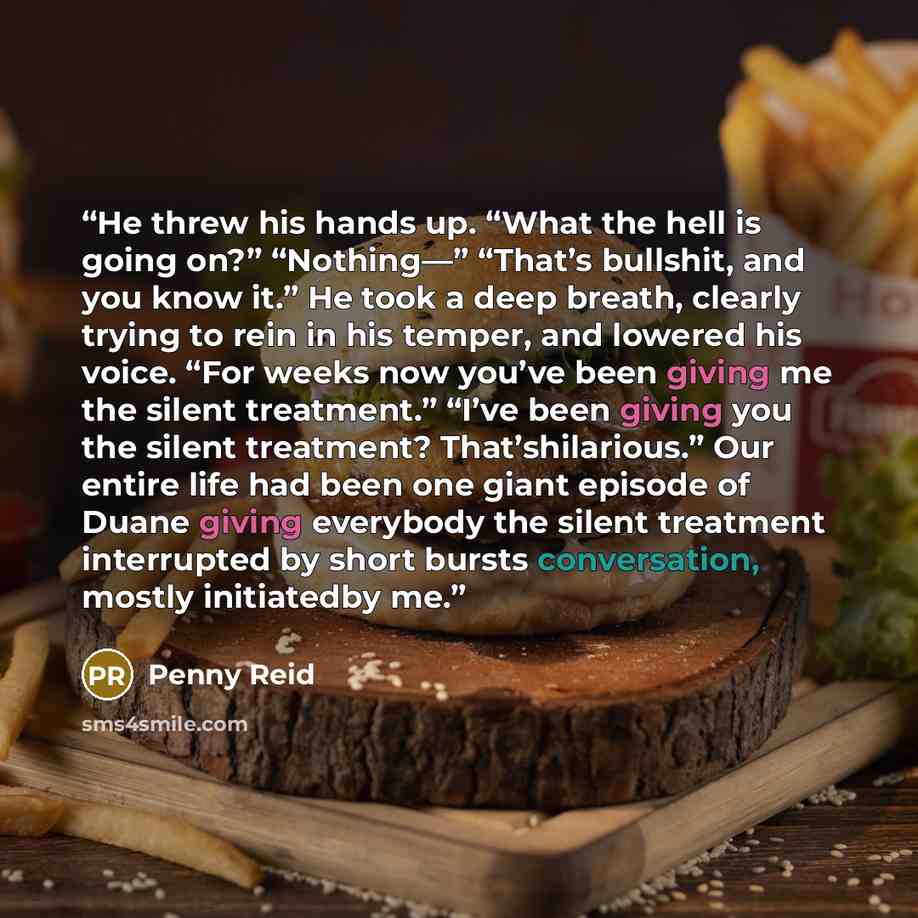 “He threw his hands up. “What the hell is going on?” “Nothing—” “That’s bullshit, and you know it.” He took a deep breath, clearly trying to rein in his temper, and lowered his voice. “For weeks now you’ve been giving me the silent treatment.” “I’ve been giving you the silent treatment?…” quote by Penny Reid