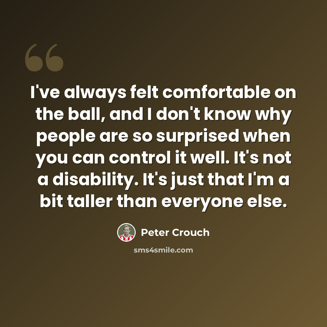 “I've always felt comfortable on the ball, and I don't know why people are so surprised when you can control it well. It's not a disability. It's just that I'm a bit taller than everyone else.” quote by Peter Crouch