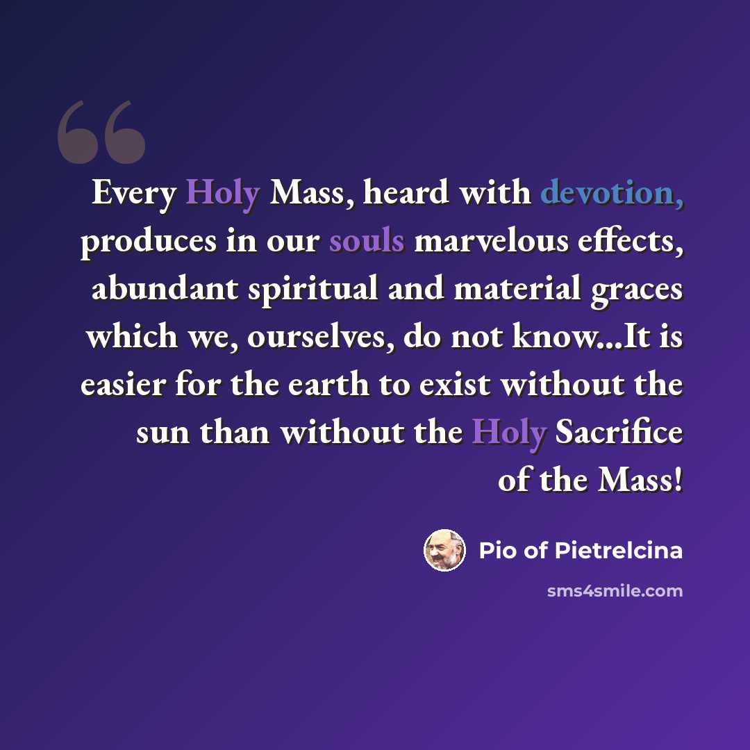 “Every Holy Mass, heard with devotion, produces in our souls marvelous effects, abundant spiritual and material graces which we, ourselves, do not know...It is easier for the earth to exist without the sun than without the Holy Sacrifice of the Mass!” quote by Pio of Pietrelcina