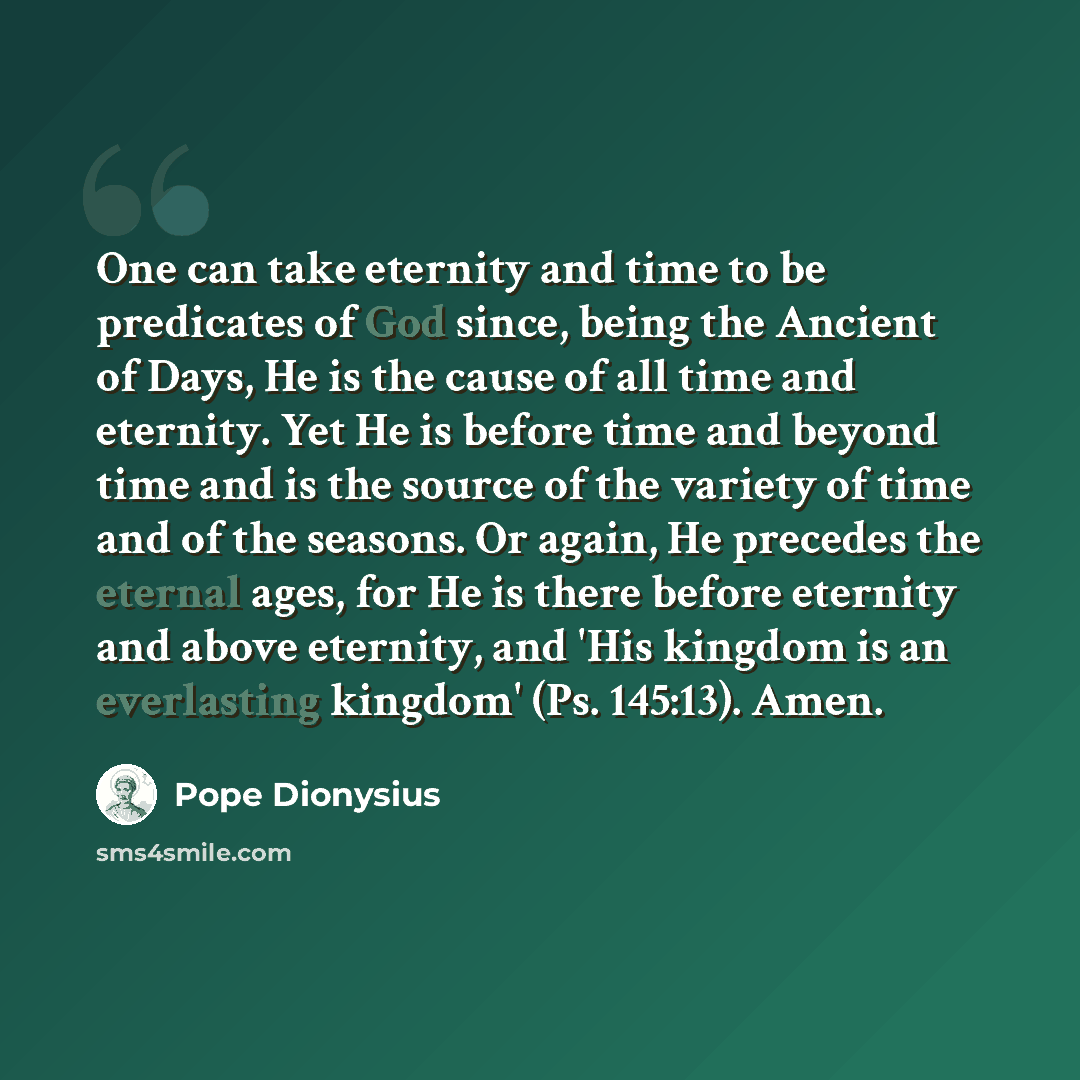 “One can take eternity and time to be predicates of God since, being the Ancient of Days, He is the cause of all time and eternity. Yet He is before time and beyond time and is the source of the variety of time and of the seasons. Or again, He precedes the eternal ages, for He is there before…” quote by Pope Dionysius
