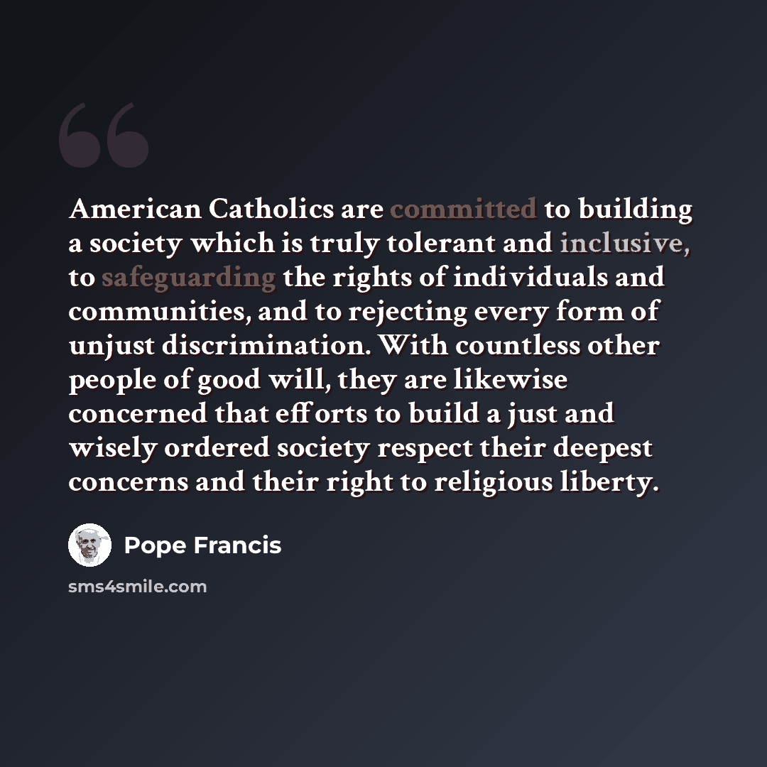“American Catholics are committed to building a society which is truly tolerant and inclusive, to safeguarding the rights of individuals and communities, and to rejecting every form of unjust discrimination. With countless other people of good will, they are likewise concerned that efforts to build…” quote by Pope Francis
