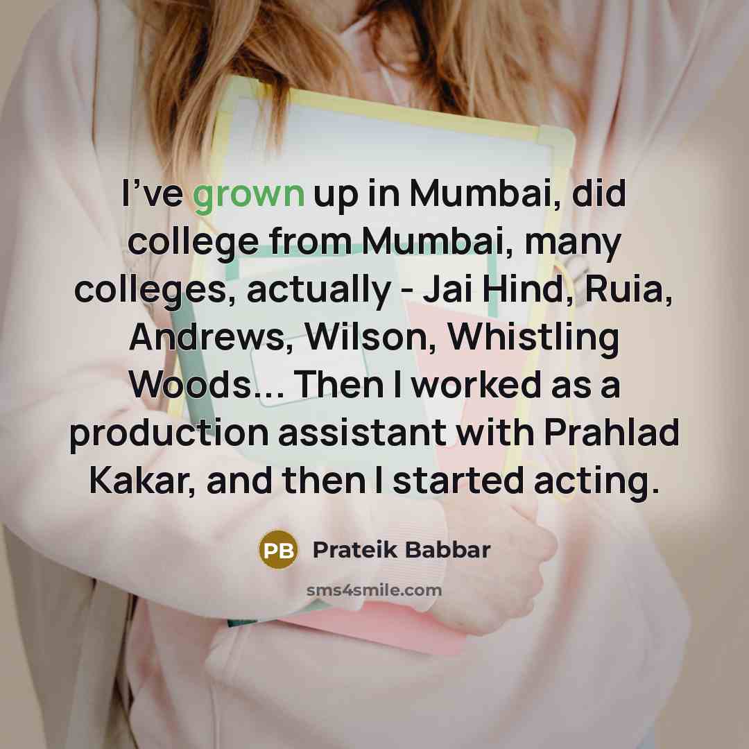 “I've grown up in Mumbai, did college from Mumbai, many colleges, actually - Jai Hind, Ruia, Andrews, Wilson, Whistling Woods... Then I worked as a production assistant with Prahlad Kakar, and then I started acting.” quote by Prateik Babbar