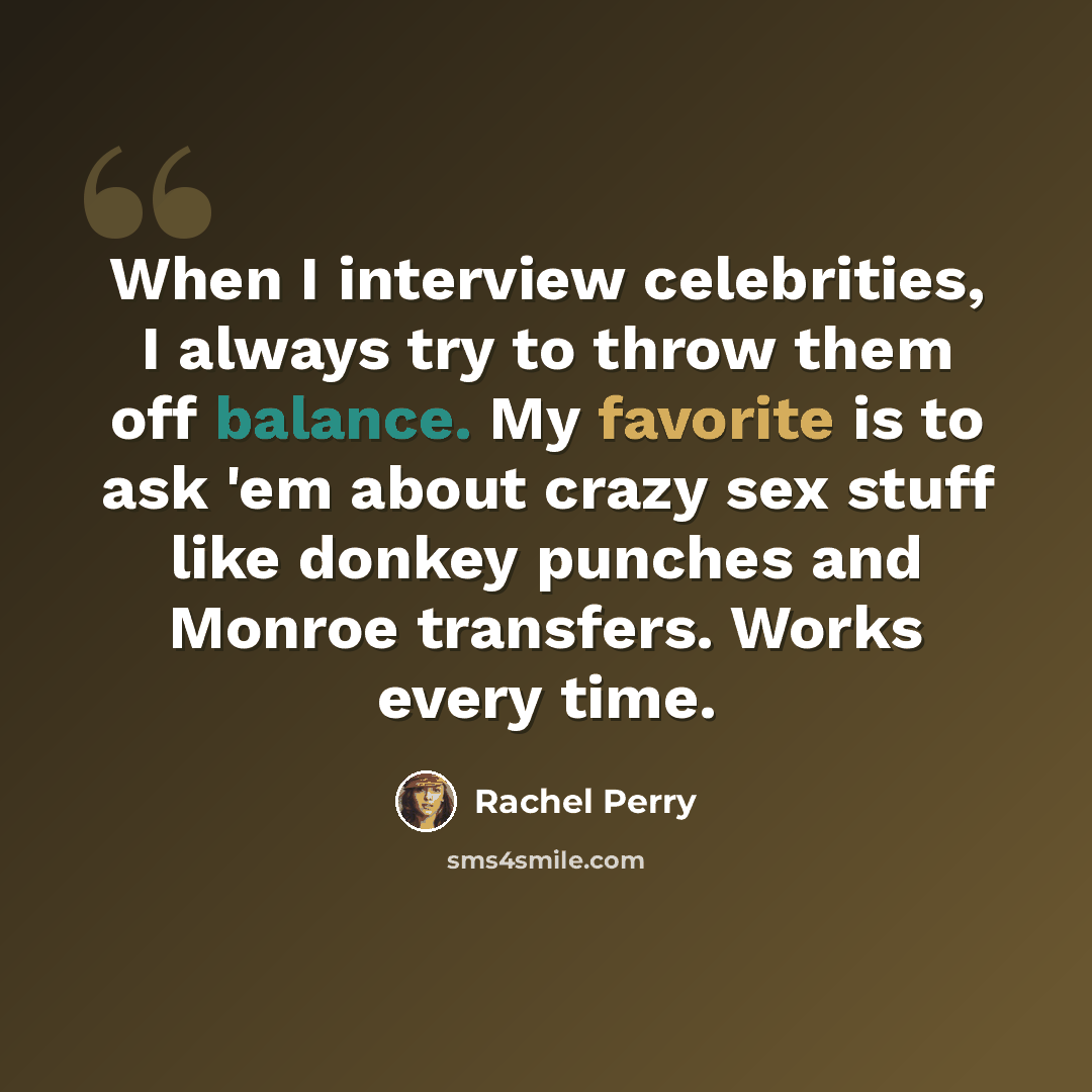 “When I interview celebrities, I always try to throw them off balance. My favorite is to ask 'em about crazy sex stuff like donkey punches and Monroe transfers. Works every time.” quote by Rachel Perry
