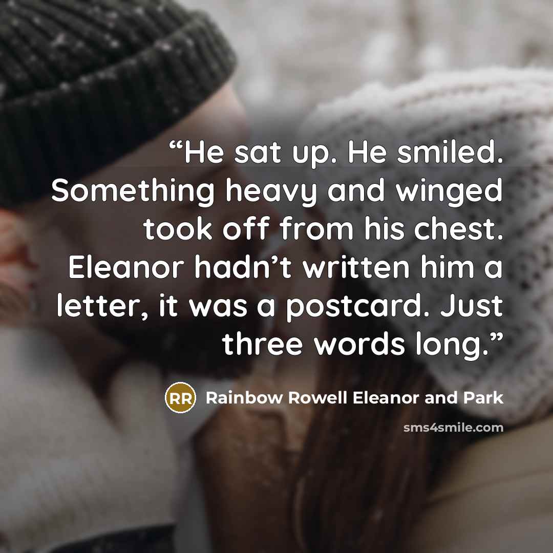 “He sat up. He smiled. Something heavy and winged took off from his chest. Eleanor hadn’t written him a letter, it was a postcard. Just three words long.” quote by Rainbow Rowell Eleanor and Park