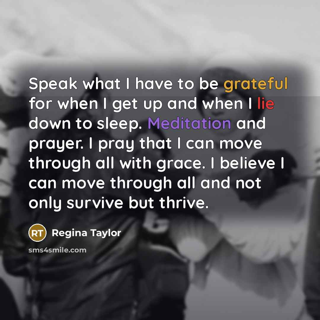 “Speak what I have to be grateful for when I get up and when I lie down to sleep. Meditation and prayer. I pray that I can move through all with grace. I believe I can move through all and not only survive but thrive.” quote by Regina Taylor