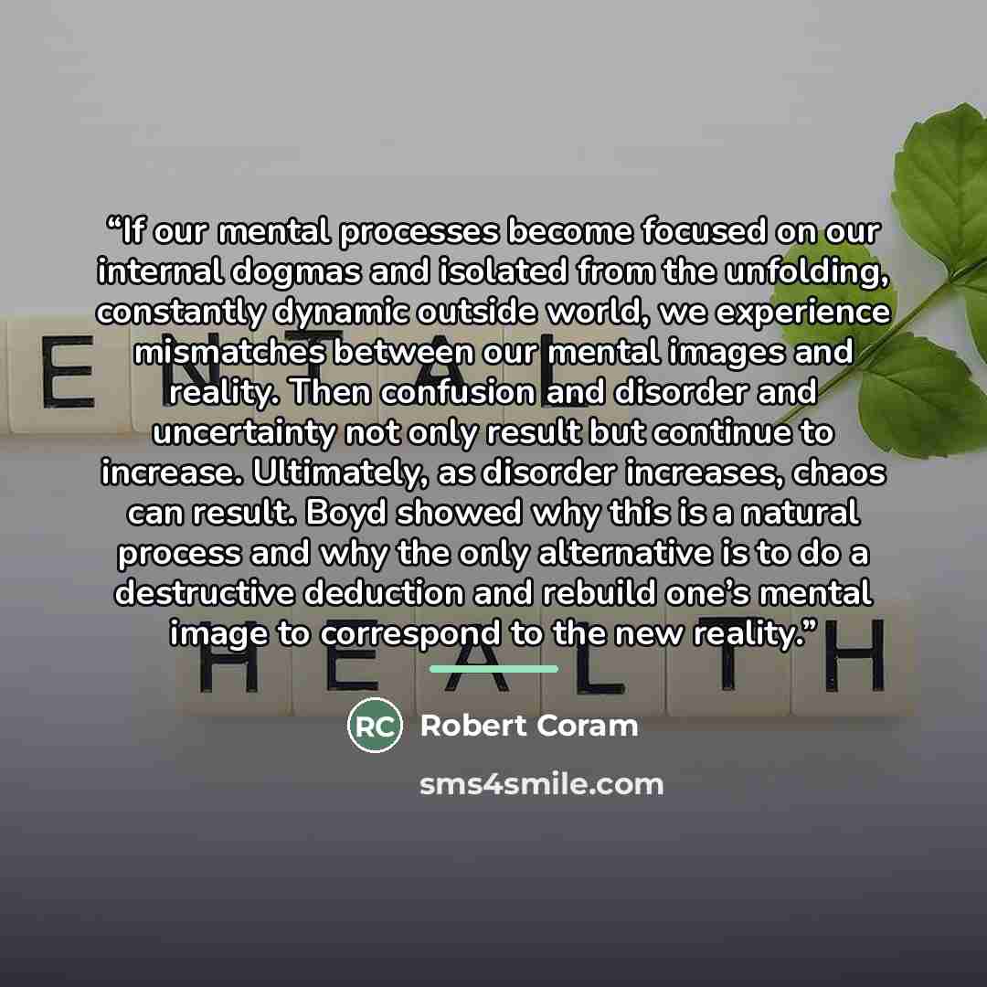 “If our mental processes become focused on our internal dogmas and isolated from the unfolding, constantly dynamic outside world, we experience mismatches between our mental images and reality. Then confusion and disorder and uncertainty not only result but continue to increase. Ultimately, as…” quote by Robert Coram