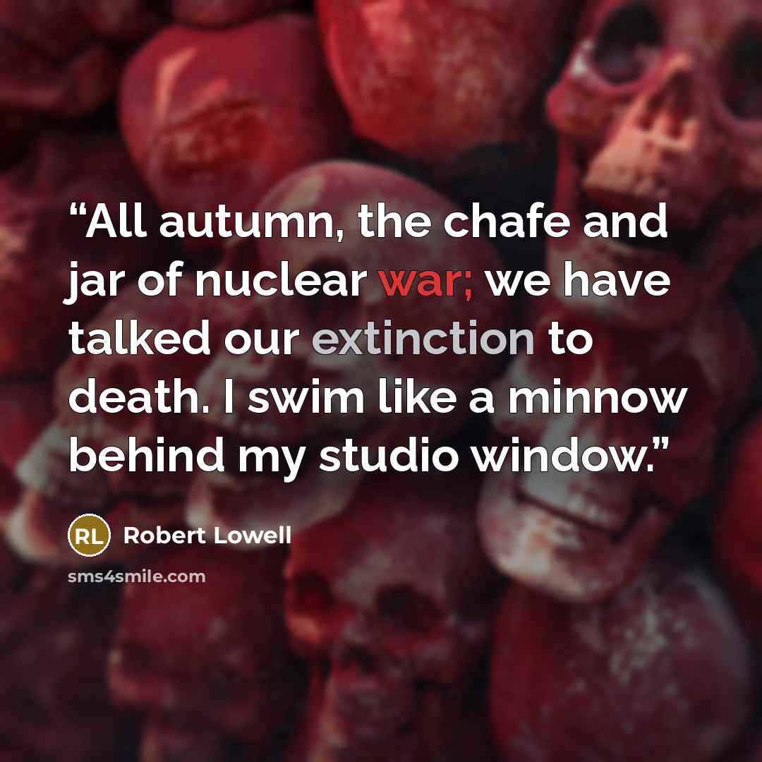 “All autumn, the chafe and jar of nuclear war; we have talked our extinction to death. I swim like a minnow behind my studio window.” quote by Robert Lowell