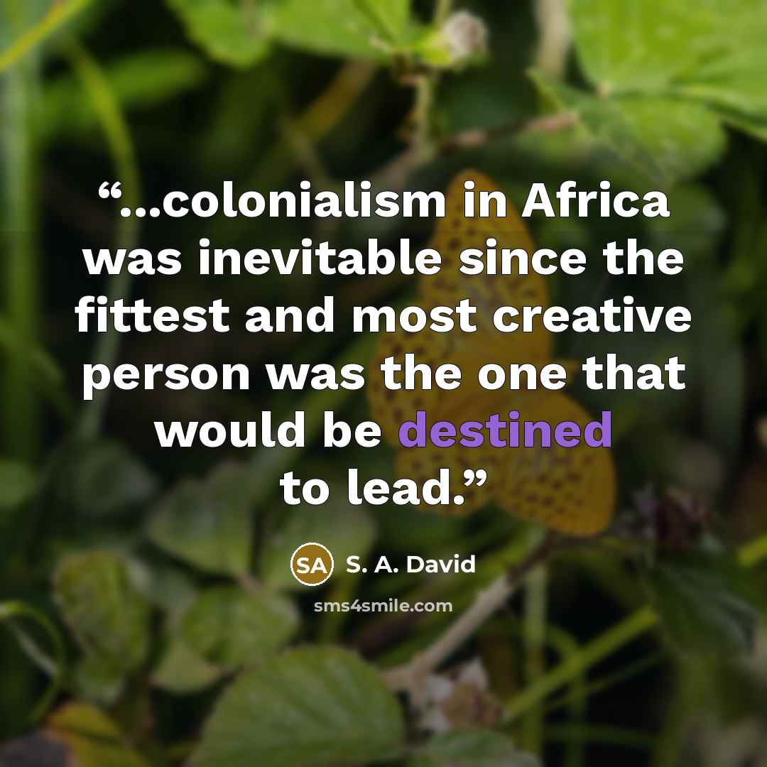 “...colonialism in Africa was inevitable since the fittest and most creative person was the one that would be destined to lead.” quote by S. A. David