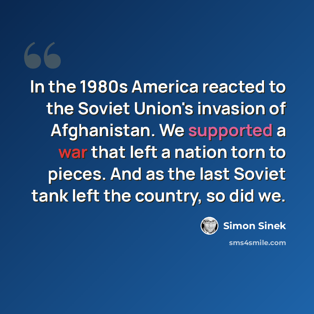 “In the 1980s America reacted to the Soviet Union's invasion of Afghanistan. We supported a war that left a nation torn to pieces. And as the last Soviet tank left the country, so did we.” quote by Simon Sinek