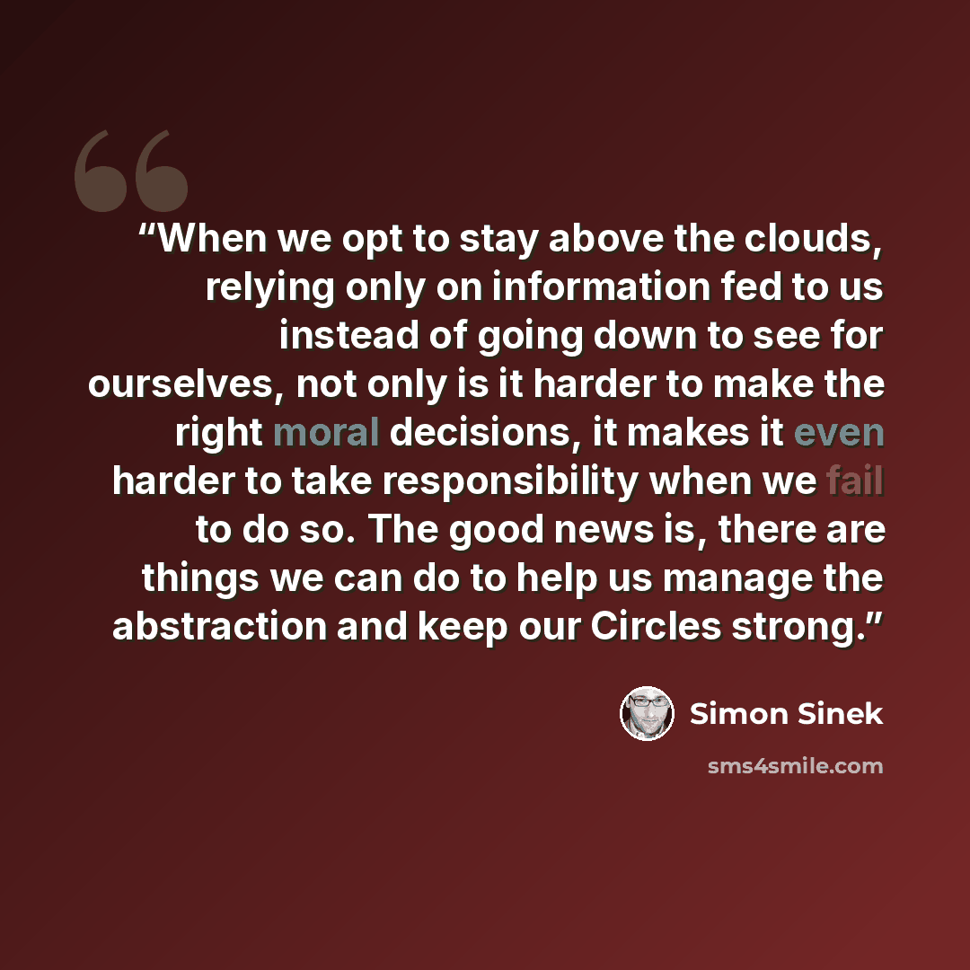 “When we opt to stay above the clouds, relying only on information fed to us instead of going down to see for ourselves, not only is it harder to make the right moral decisions, it makes it even harder to take responsibility when we fail to do so. The good news is, there are things we can do to…” quote by Simon Sinek