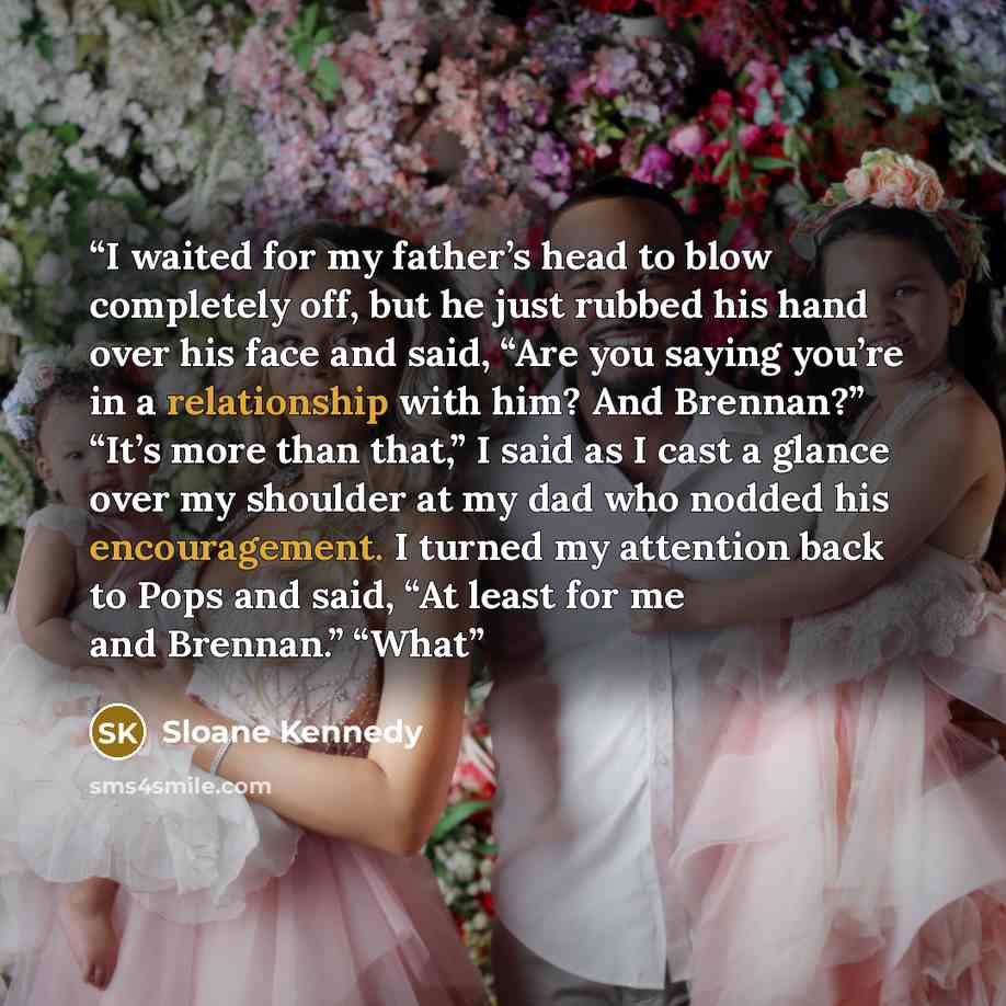 “I waited for my father’s head to blow completely off, but he just rubbed his hand over his face and said, “Are you saying you’re in a relationship with him? And Brennan?” “It’s more than that,” I said as I cast a glance over my shoulder at my dad who nodded his encouragement. I turned my attention…” quote by Sloane Kennedy