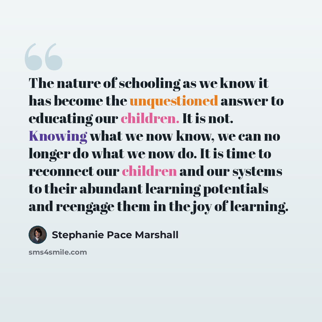 “The nature of schooling as we know it has become the unquestioned answer to educating our children. It is not. Knowing what we now know, we can no longer do what we now do. It is time to reconnect our children and our systems to their abundant learning potentials and reengage them in the joy of…” quote by Stephanie Pace Marshall