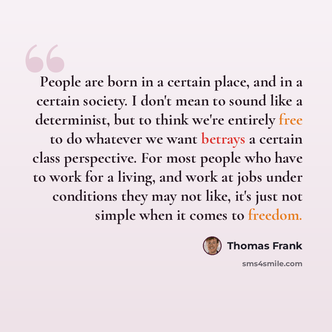 “People are born in a certain place, and in a certain society. I don't mean to sound like a determinist, but to think we're entirely free to do whatever we want betrays a certain class perspective. For most people who have to work for a living, and work at jobs under conditions they may not like…” quote by Thomas Frank